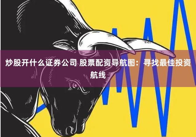 炒股开什么证券公司 股票配资导航图：寻找最佳投资航线
