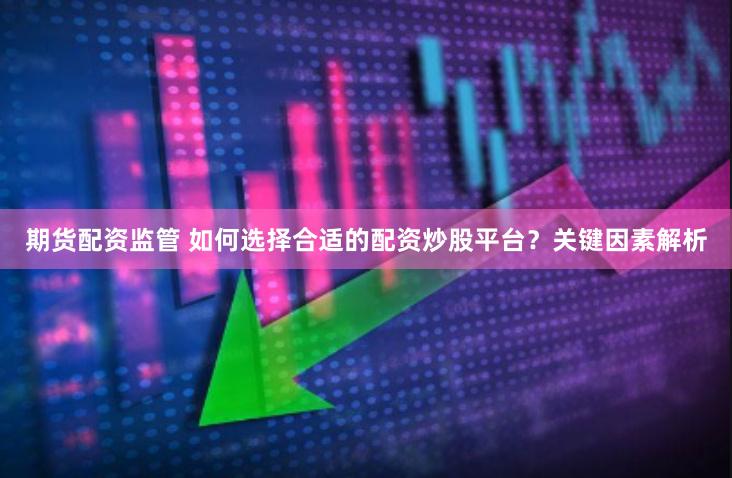 期货配资监管 如何选择合适的配资炒股平台？关键因素解析