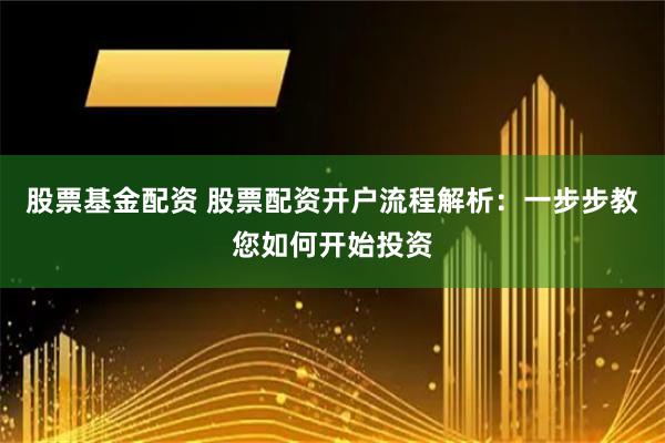 股票基金配资 股票配资开户流程解析：一步步教您如何开始投资