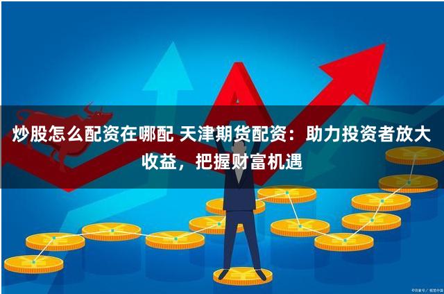 炒股怎么配资在哪配 天津期货配资：助力投资者放大收益，把握财富机遇
