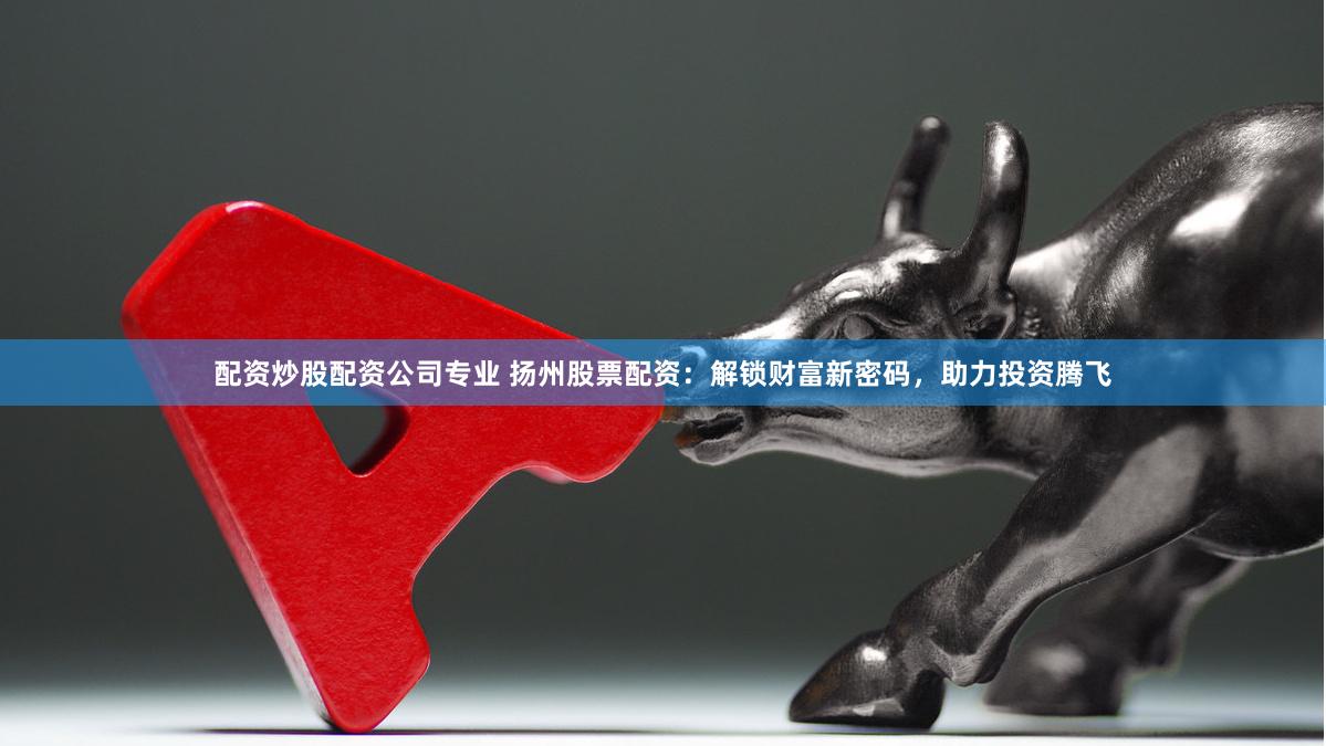 配资炒股配资公司专业 扬州股票配资：解锁财富新密码，助力投资腾飞