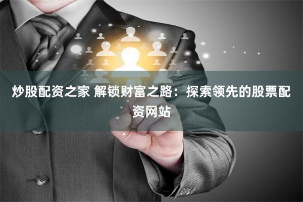炒股配资之家 解锁财富之路：探索领先的股票配资网站