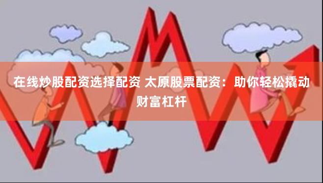 在线炒股配资选择配资 太原股票配资：助你轻松撬动财富杠杆