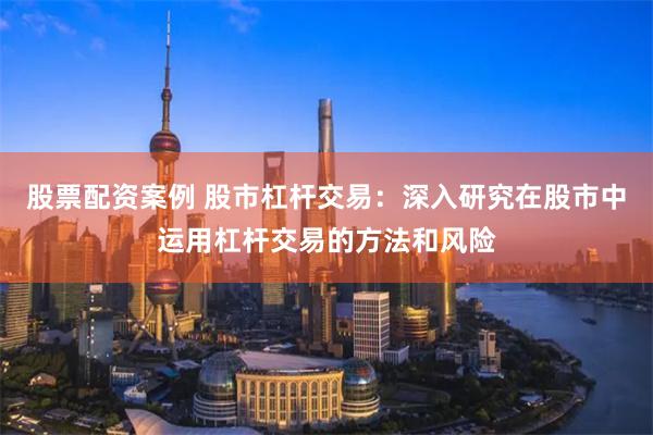 股票配资案例 股市杠杆交易：深入研究在股市中运用杠杆交易的方法和风险