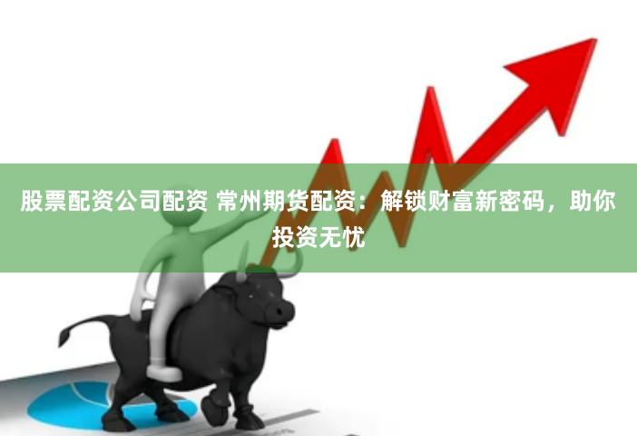 股票配资公司配资 常州期货配资：解锁财富新密码，助你投资无忧