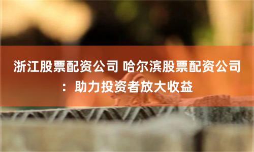 浙江股票配资公司 哈尔滨股票配资公司：助力投资者放大收益
