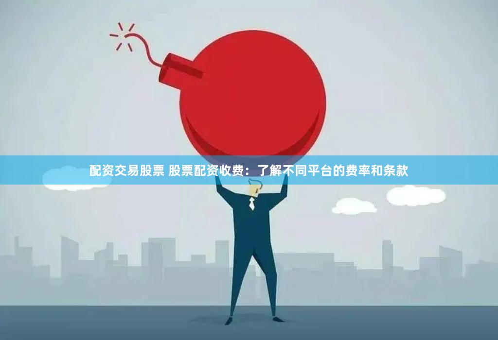 配资交易股票 股票配资收费：了解不同平台的费率和条款