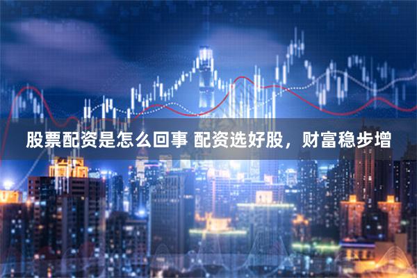 股票配资是怎么回事 配资选好股，财富稳步增