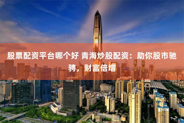 股票配资平台哪个好 青海炒股配资：助你股市驰骋，财富倍增