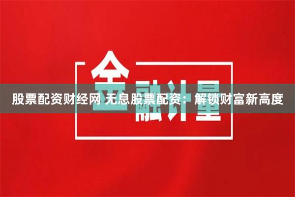 股票配资财经网 无息股票配资：解锁财富新高度