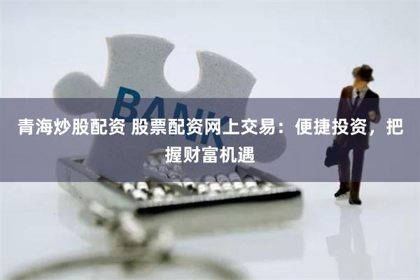 青海炒股配资 股票配资网上交易：便捷投资，把握财富机遇