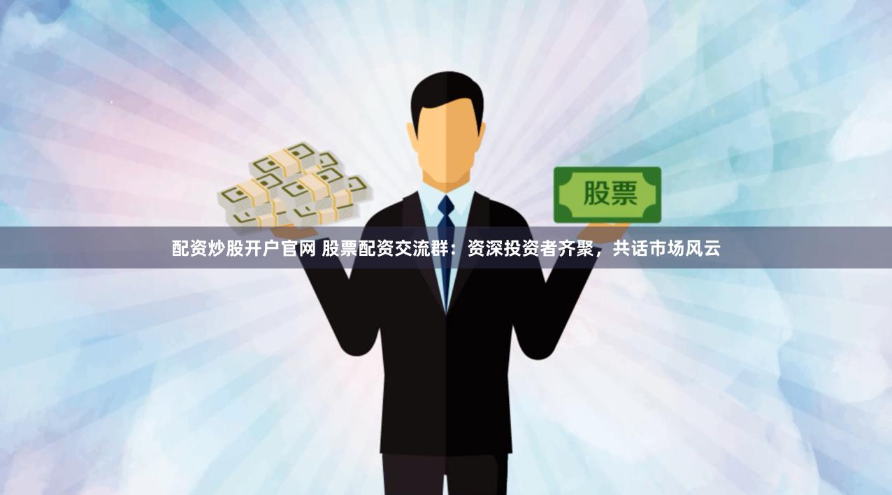 配资炒股开户官网 股票配资交流群：资深投资者齐聚，共话市场风云