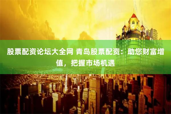 股票配资论坛大全网 青岛股票配资：助您财富增值，把握市场机遇