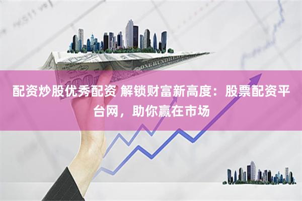 配资炒股优秀配资 解锁财富新高度：股票配资平台网，助你赢在市场