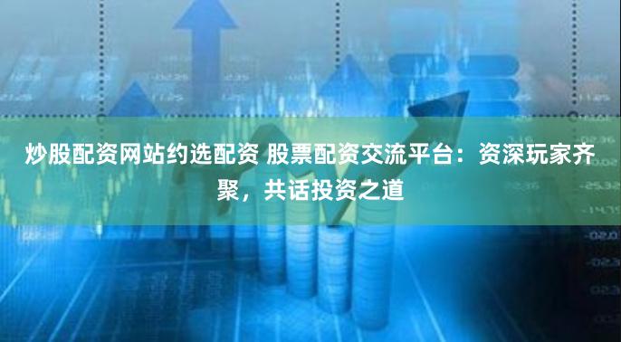 炒股配资网站约选配资 股票配资交流平台：资深玩家齐聚，共话投资之道