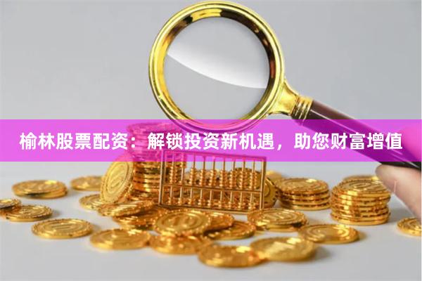 榆林股票配资：解锁投资新机遇，助您财富增值
