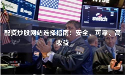 配资炒股网站选择指南：安全、可靠、高收益