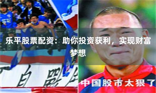 乐平股票配资：助你投资获利，实现财富梦想
