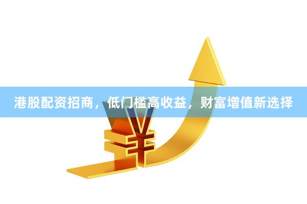 港股配资招商，低门槛高收益，财富增值新选择
