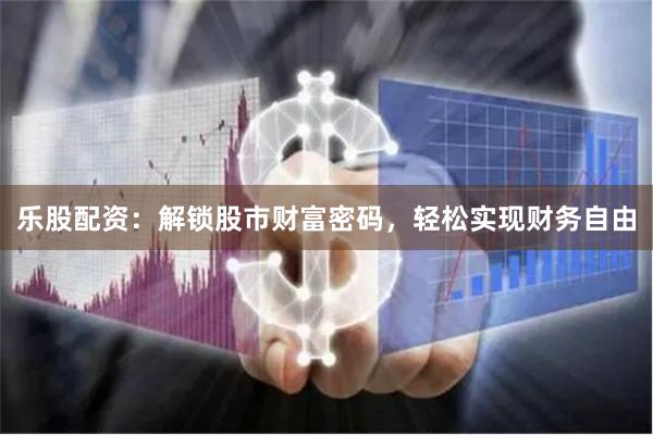 乐股配资：解锁股市财富密码，轻松实现财务自由